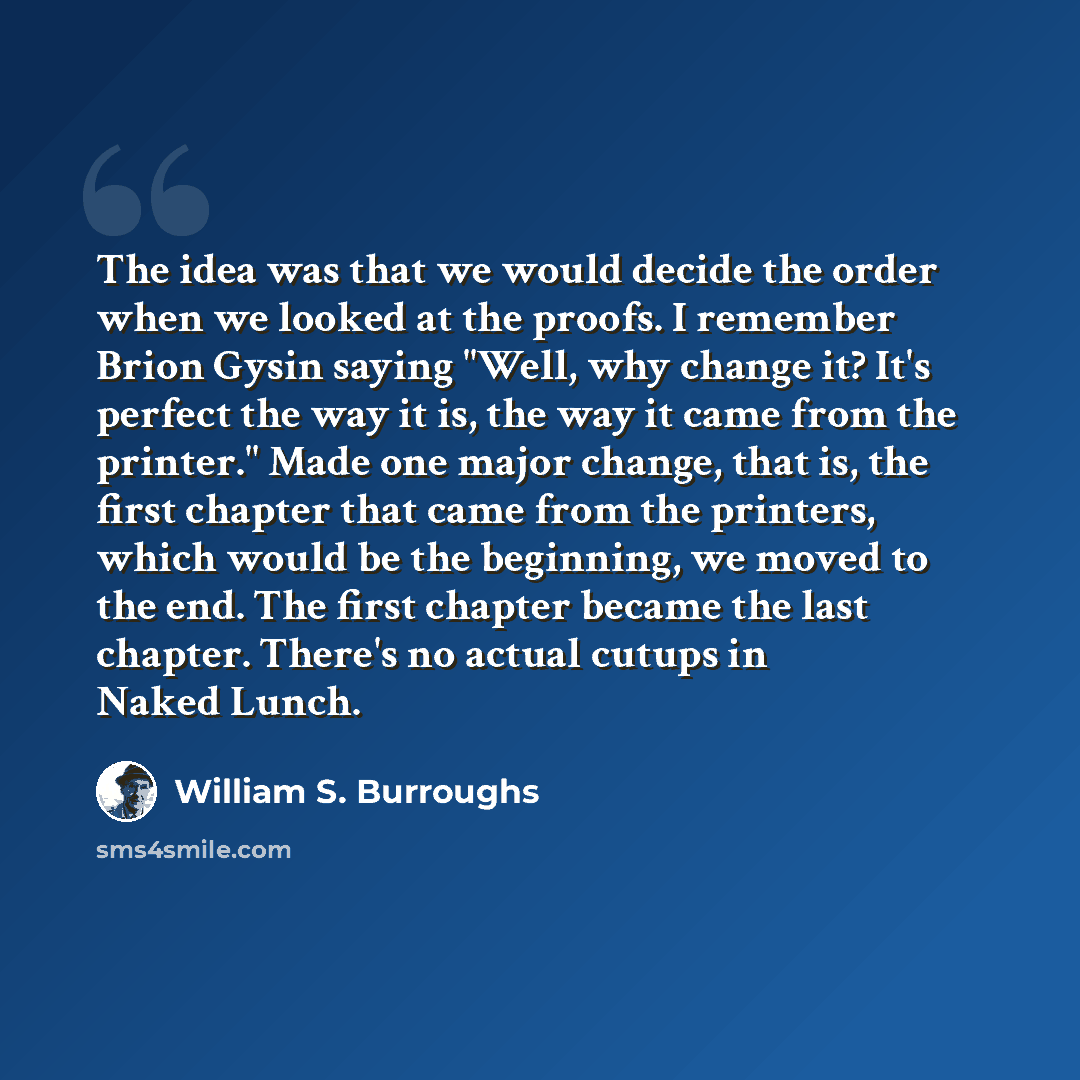 “The idea was that we would decide the order when we looked at the proofs. I remember Brion Gysin saying "Well, why change it? It's perfect the way it is, the way it came from the printer." Made one major change, that is, the first chapter that came from the printers, which would be the beginning…” quote by William S. Burroughs