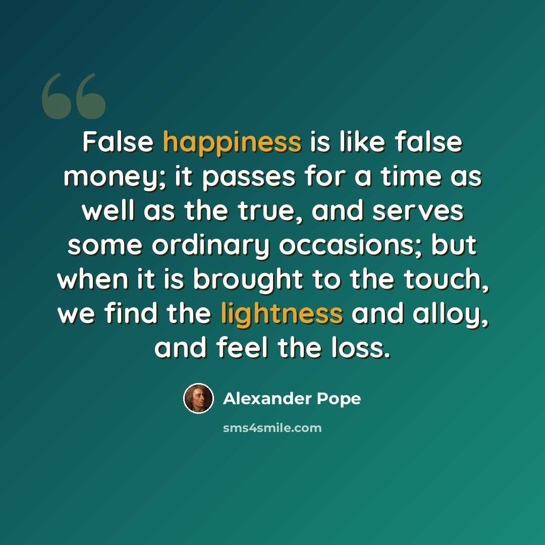 “False happiness is like false money; it passes for a time as well as the true, and serves some ordinary occasions; but when it is brought to the touch, we find the lightness and alloy, and feel the loss.” quote by Alexander Pope