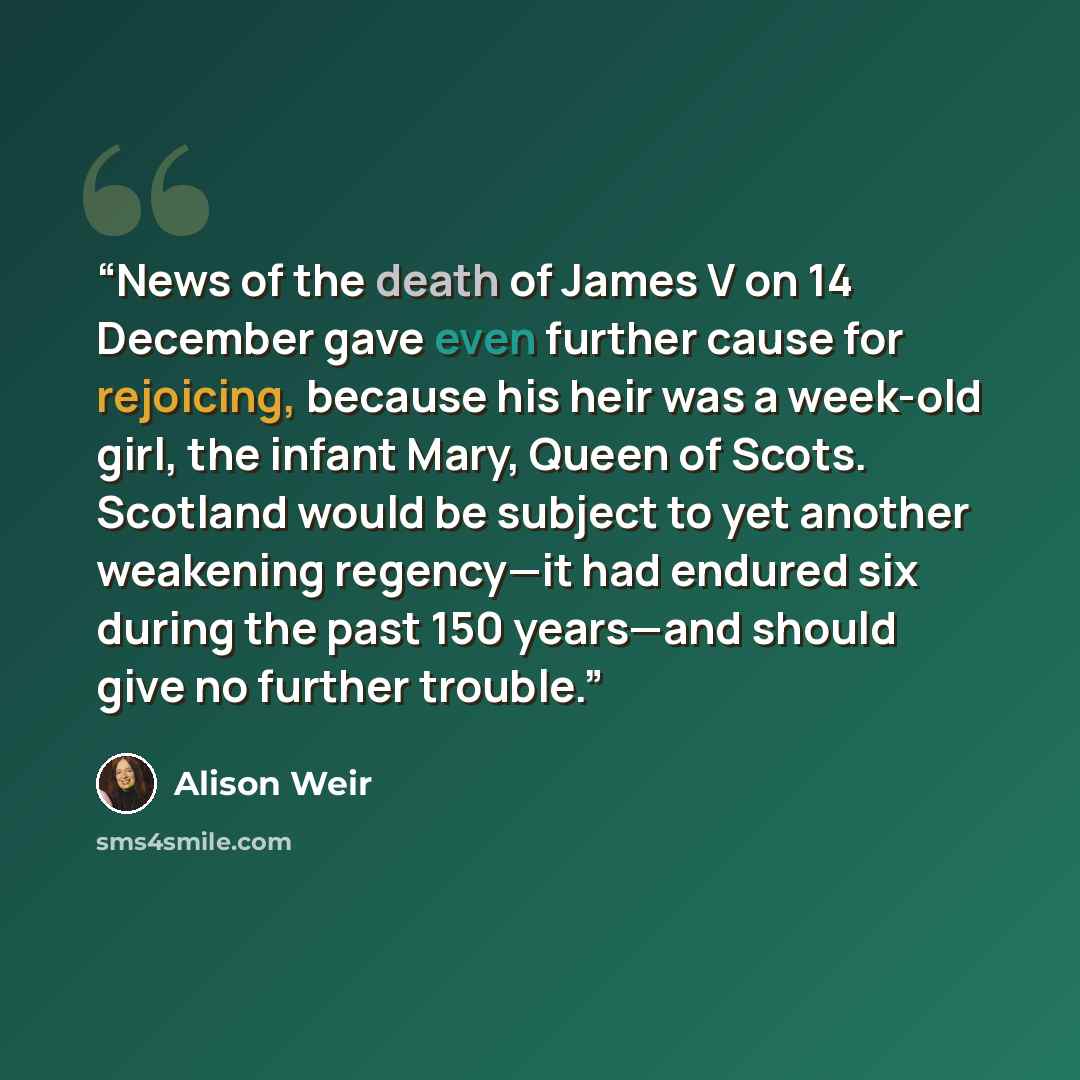 “News of the death of James V on 14 December gave even further cause for rejoicing, because his heir was a week-old girl, the infant Mary, Queen of Scots. Scotland would be subject to yet another weakening regency—it had endured six during the past 150 years—and should give no further trouble.” quote by Alison Weir