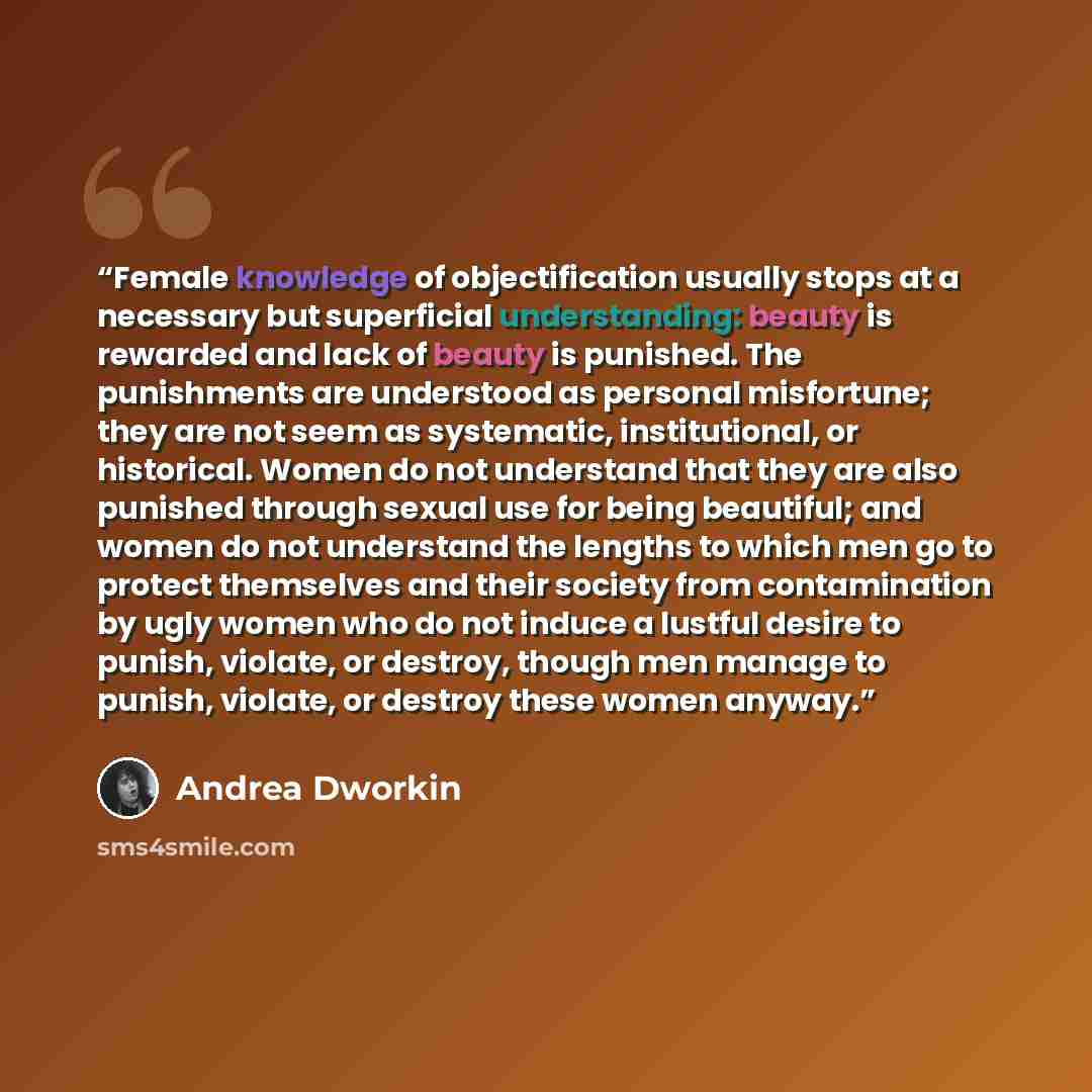 “Female knowledge of objectification usually stops at a necessary but superficial understanding: beauty is rewarded and lack of beauty is punished. The punishments are understood as personal misfortune; they are not seem as systematic, institutional, or historical. Women do not understand that they…” quote by Andrea Dworkin