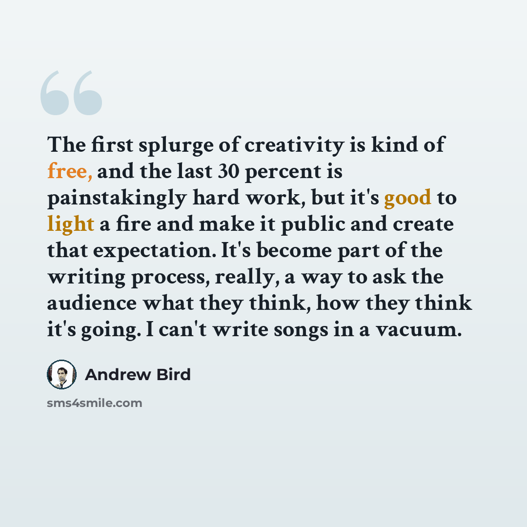 “The first splurge of creativity is kind of free, and the last 30 percent is painstakingly hard work, but it's good to light a fire and make it public and create that expectation. It's become part of the writing process, really, a way to ask the audience what they think, how they think it's going…” quote by Andrew Bird