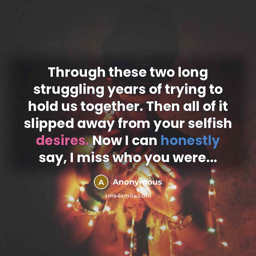 “Through these two long struggling years of trying to hold us together. Then all of it slipped away from your selfish desires. Now I can honestly say, I miss who you were...” quote by Anonymous
