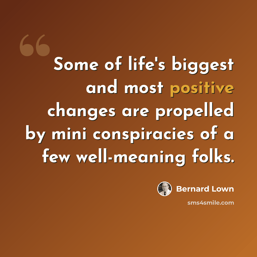 “Some of life's biggest and most positive changes are propelled by mini conspiracies of a few well-meaning folks.” quote by Bernard Lown