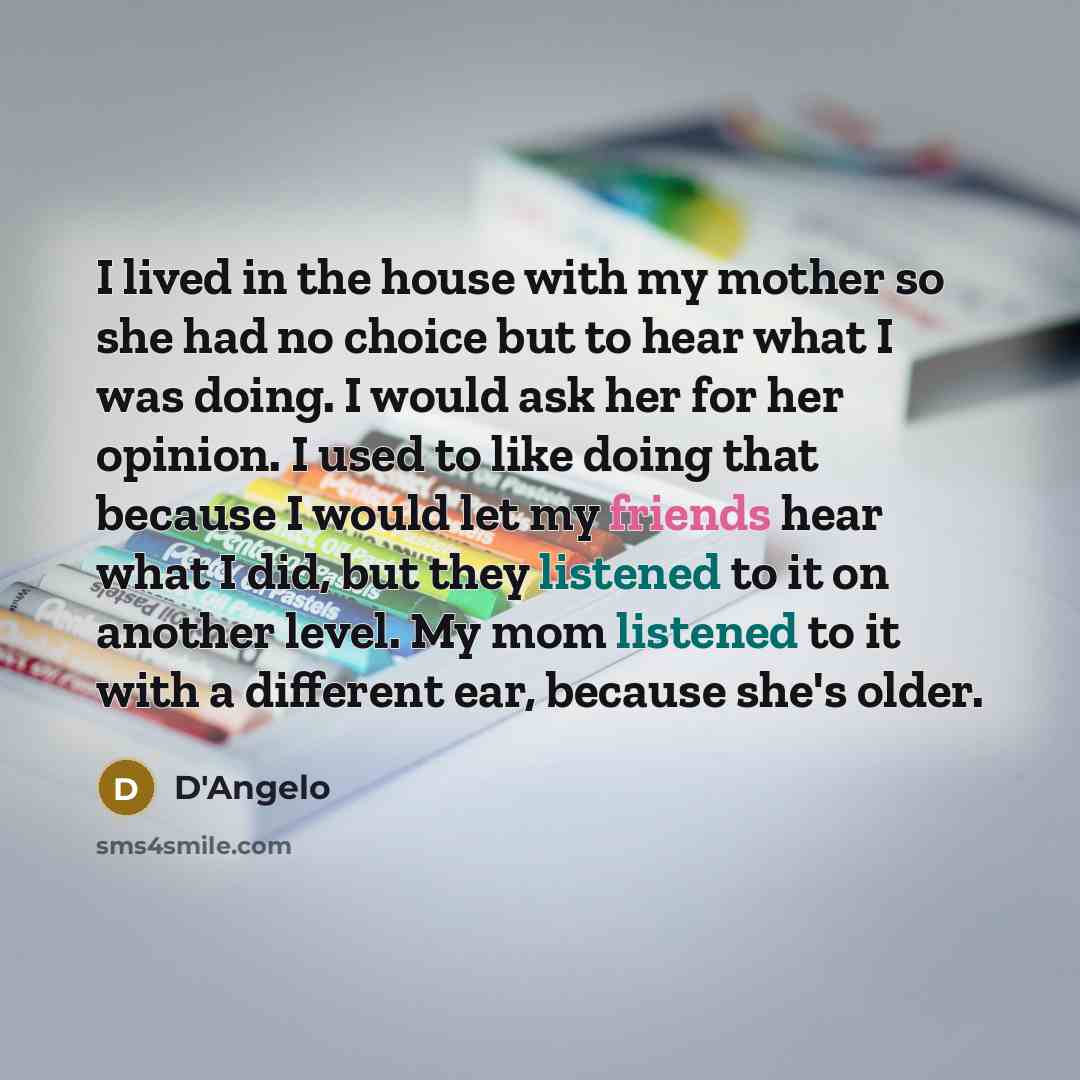 “I lived in the house with my mother so she had no choice but to hear what I was doing. I would ask her for her opinion. I used to like doing that because I would let my friends hear what I did, but they listened to it on another level. My mom listened to it with a different ear, because she's older.” quote by D'Angelo