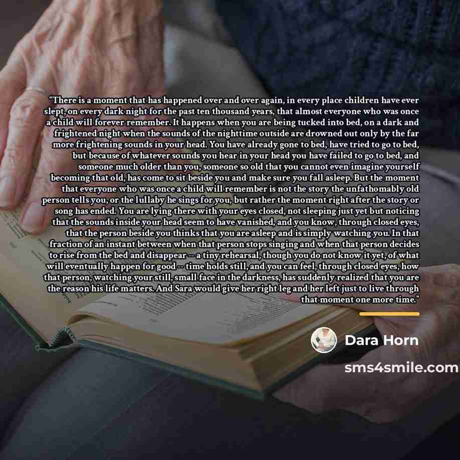 “There is a moment that has happened over and over again, in every place children have ever slept, on every dark night for the past ten thousand years, that almost everyone who was once a child will forever remember. It happens when you are being tucked into bed, on a dark and frightened night when…” quote by Dara Horn