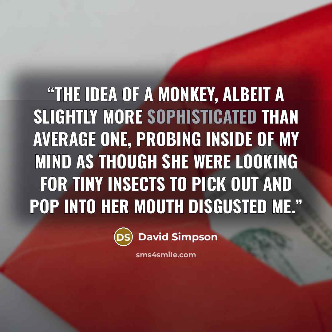 “The idea of a monkey, albeit a slightly more sophisticated than average one, probing inside of my mind as though she were looking for tiny insects to pick out and pop into her mouth disgusted me.” quote by David Simpson