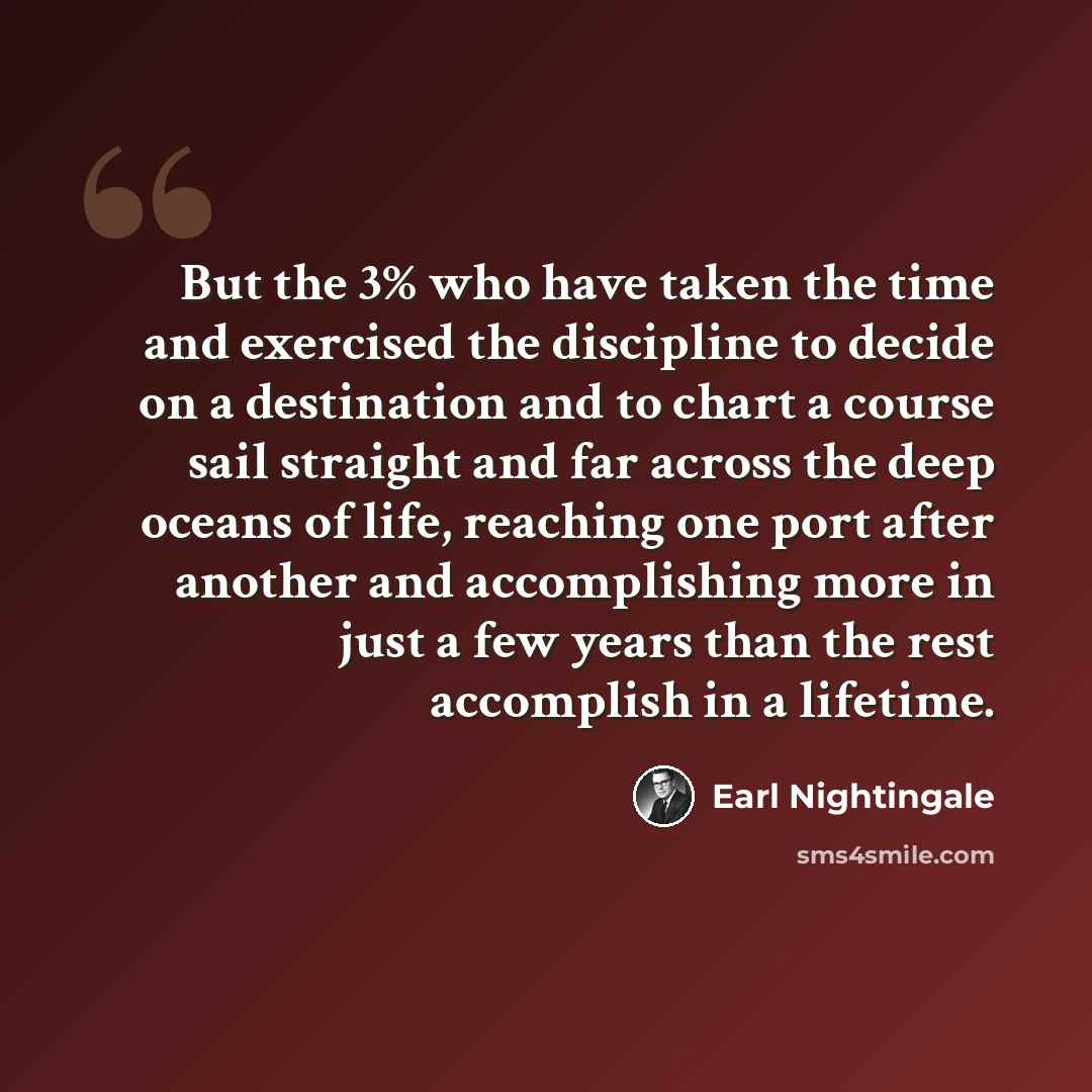 “But the 3% who have taken the time and exercised the discipline to decide on a destination and to chart a course sail straight and far across the deep oceans of life, reaching one port after another and accomplishing more in just a few years than the rest accomplish in a lifetime.” quote by Earl Nightingale