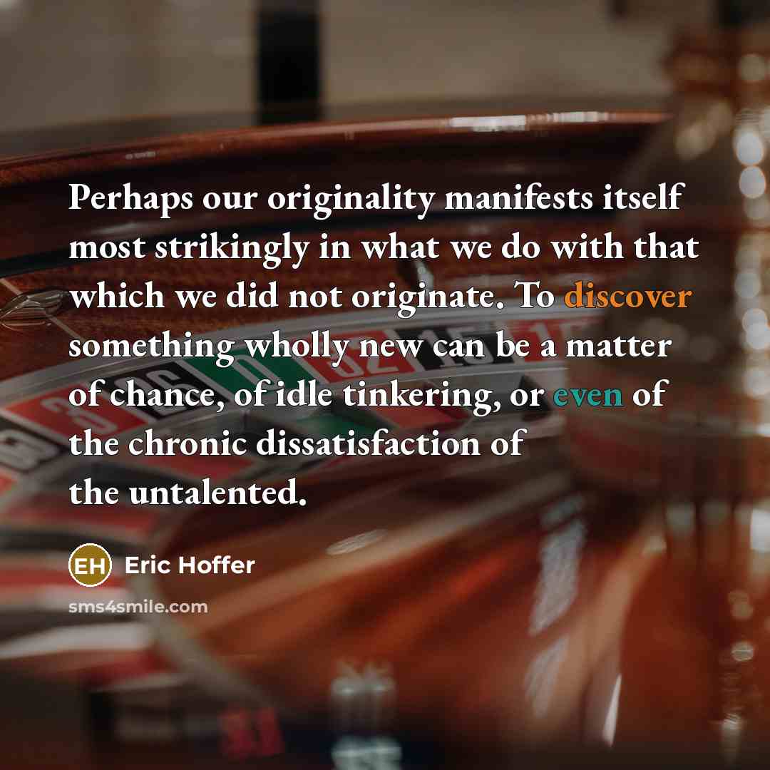 “Perhaps our originality manifests itself most strikingly in what we do with that which we did not originate. To discover something wholly new can be a matter of chance, of idle tinkering, or even of the chronic dissatisfaction of the untalented.” quote by Eric Hoffer
