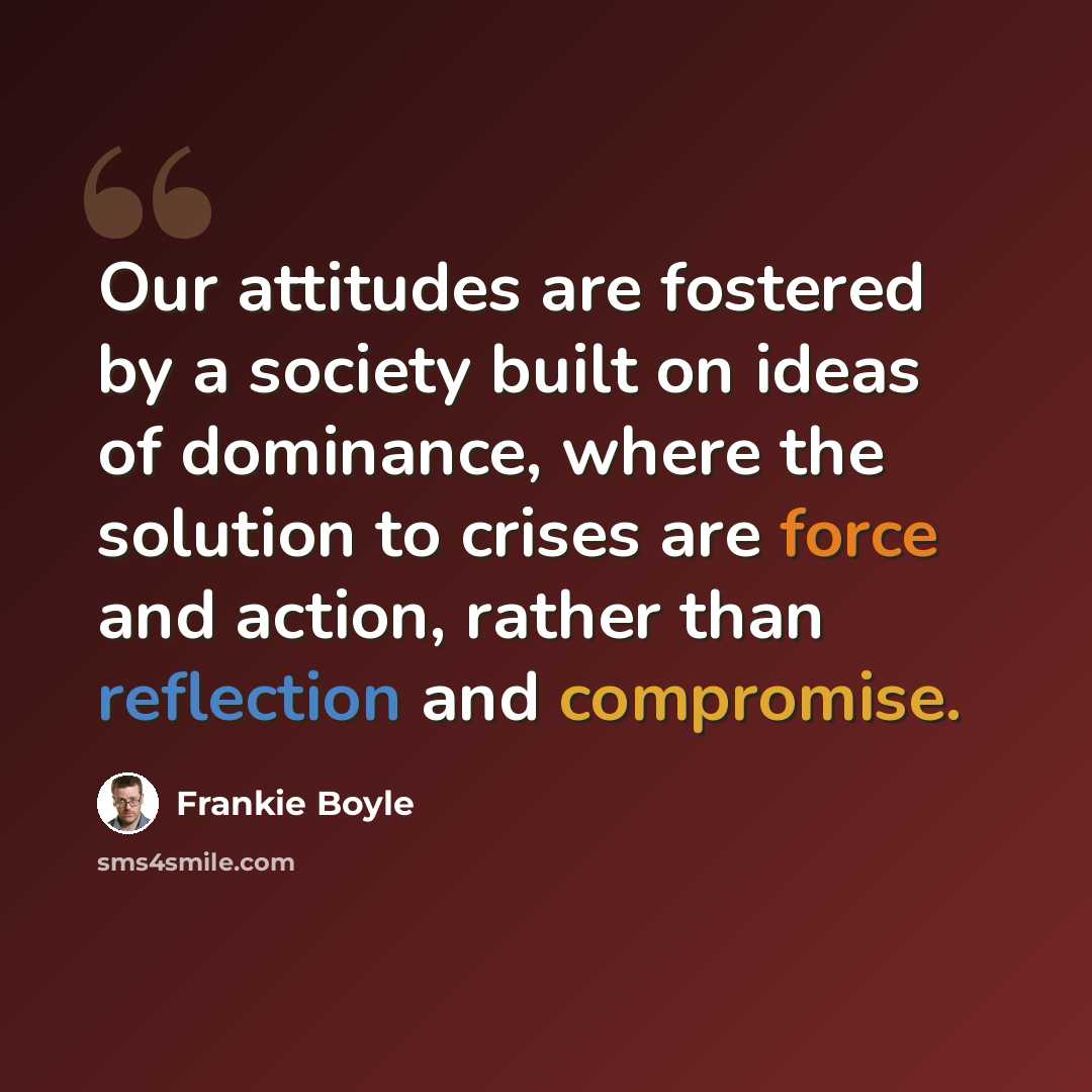 “Our attitudes are fostered by a society built on ideas of dominance, where the solution to crises are force and action, rather than reflection and compromise.” quote by Frankie Boyle