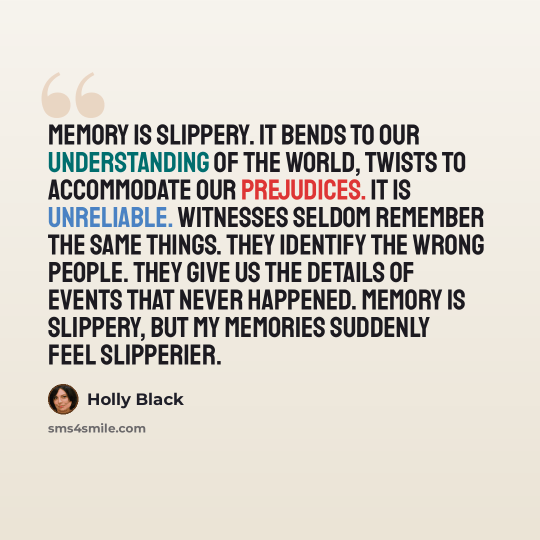 “Memory is slippery. It bends to our understanding of the world, twists to accommodate our prejudices. It is unreliable. Witnesses seldom remember the same things. They identify the wrong people. They give us the details of events that never happened. Memory is slippery, but my memories suddenly…” quote by Holly Black