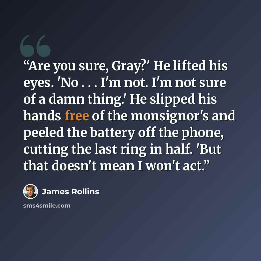 “Are you sure, Gray?' He lifted his eyes. 'No . . . I'm not. I'm not sure of a damn thing.' He slipped his hands free of the monsignor's and peeled the battery off the phone, cutting the last ring in half. 'But that doesn't mean I won't act.” quote by James Rollins