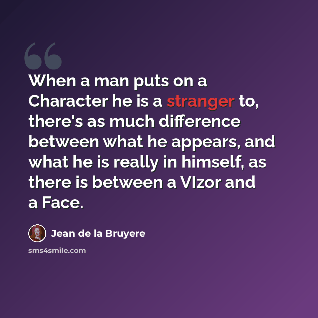 “When a man puts on a Character he is a stranger to, there's as much difference between what he appears, and what he is really in himself, as there is between a VIzor and a Face.” quote by Jean de la Bruyere