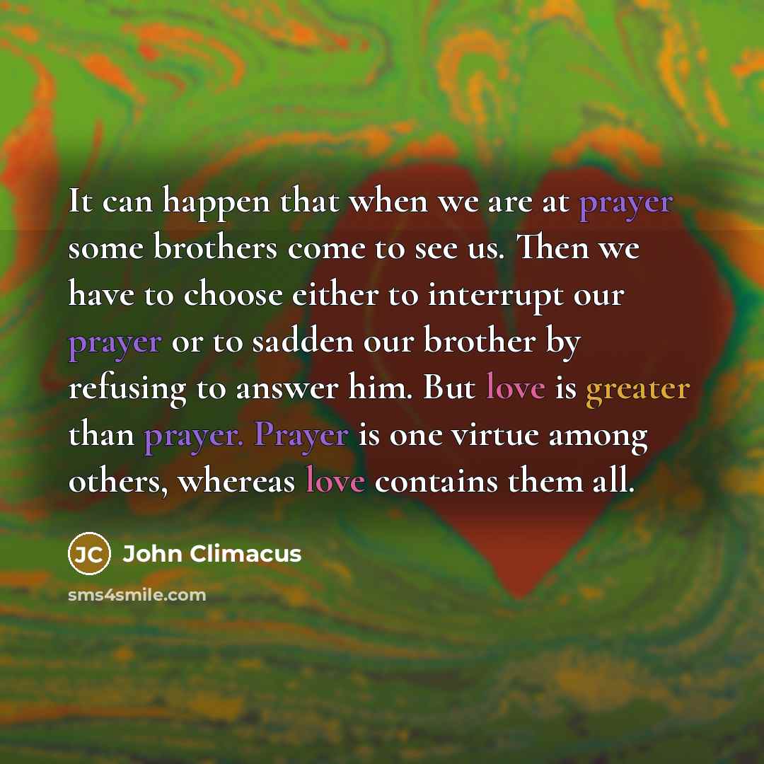“It can happen that when we are at prayer some brothers come to see us. Then we have to choose either to interrupt our prayer or to sadden our brother by refusing to answer him. But love is greater than prayer. Prayer is one virtue among others, whereas love contains them all.” quote by John Climacus