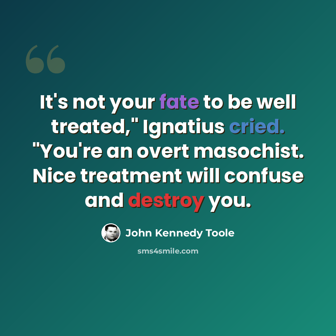 “It's not your fate to be well treated," Ignatius cried. "You're an overt masochist. Nice treatment will confuse and destroy you.” quote by John Kennedy Toole