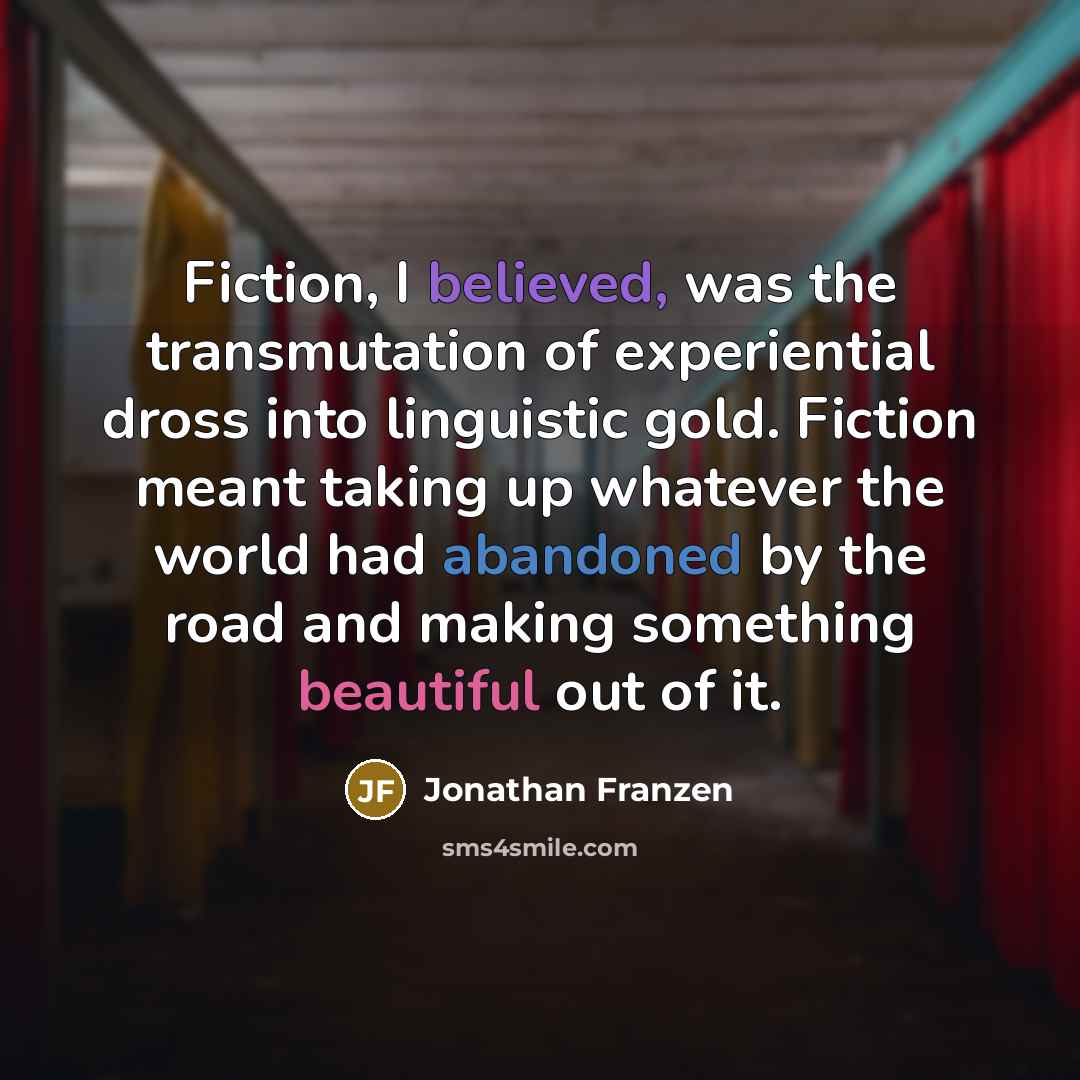 “Fiction, I believed, was the transmutation of experiential dross into linguistic gold. Fiction meant taking up whatever the world had abandoned by the road and making something beautiful out of it.” quote by Jonathan Franzen