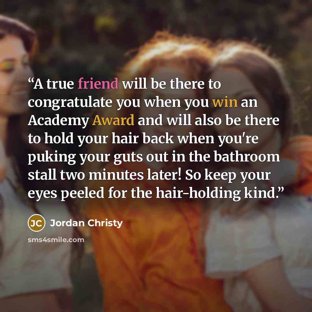 “A true friend will be there to congratulate you when you win an Academy Award and will also be there to hold your hair back when you're puking your guts out in the bathroom stall two minutes later! So keep your eyes peeled for the hair-holding kind.” quote by Jordan Christy