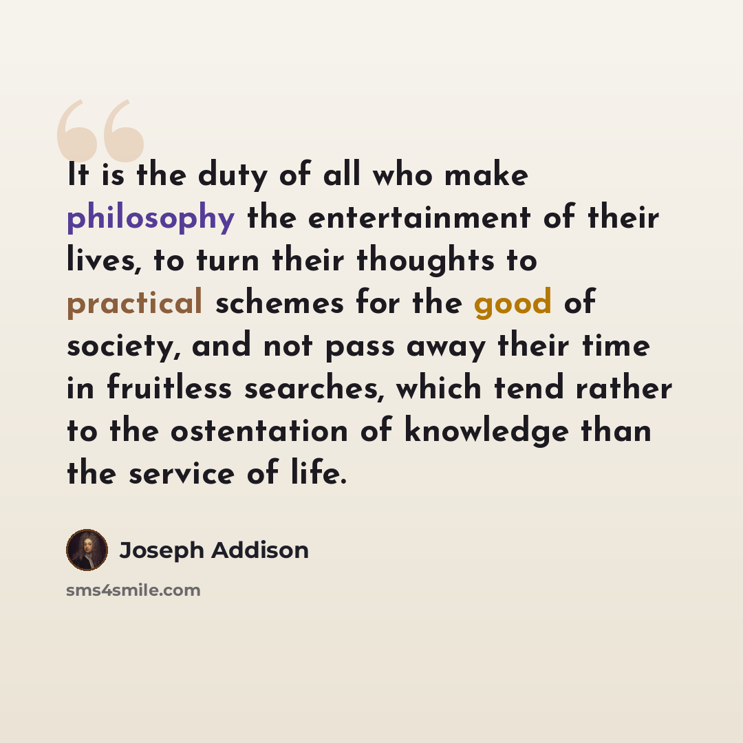 “It is the duty of all who make philosophy the entertainment of their lives, to turn their thoughts to practical schemes for the good of society, and not pass away their time in fruitless searches, which tend rather to the ostentation of knowledge than the service of life.” quote by Joseph Addison