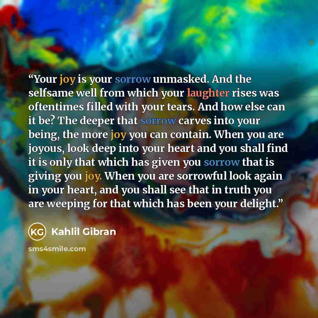 “Your joy is your sorrow unmasked. And the selfsame well from which your laughter rises was oftentimes filled with your tears. And how else can it be? The deeper that sorrow carves into your being, the more joy you can contain. When you are joyous, look deep into your heart and you shall find it is…” quote by Kahlil Gibran