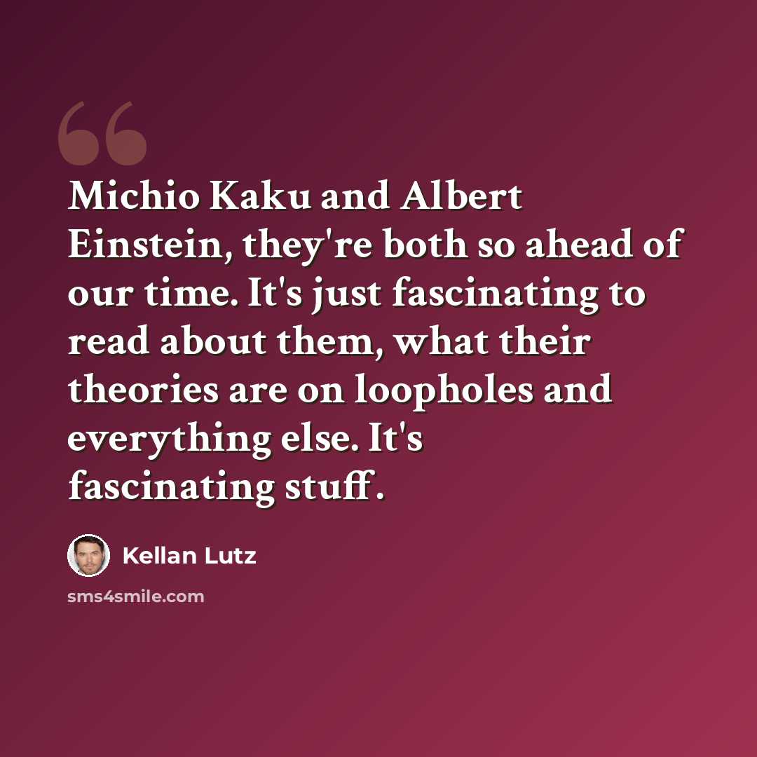 “Michio Kaku and Albert Einstein, they're both so ahead of our time. It's just fascinating to read about them, what their theories are on loopholes and everything else. It's fascinating stuff.” quote by Kellan Lutz