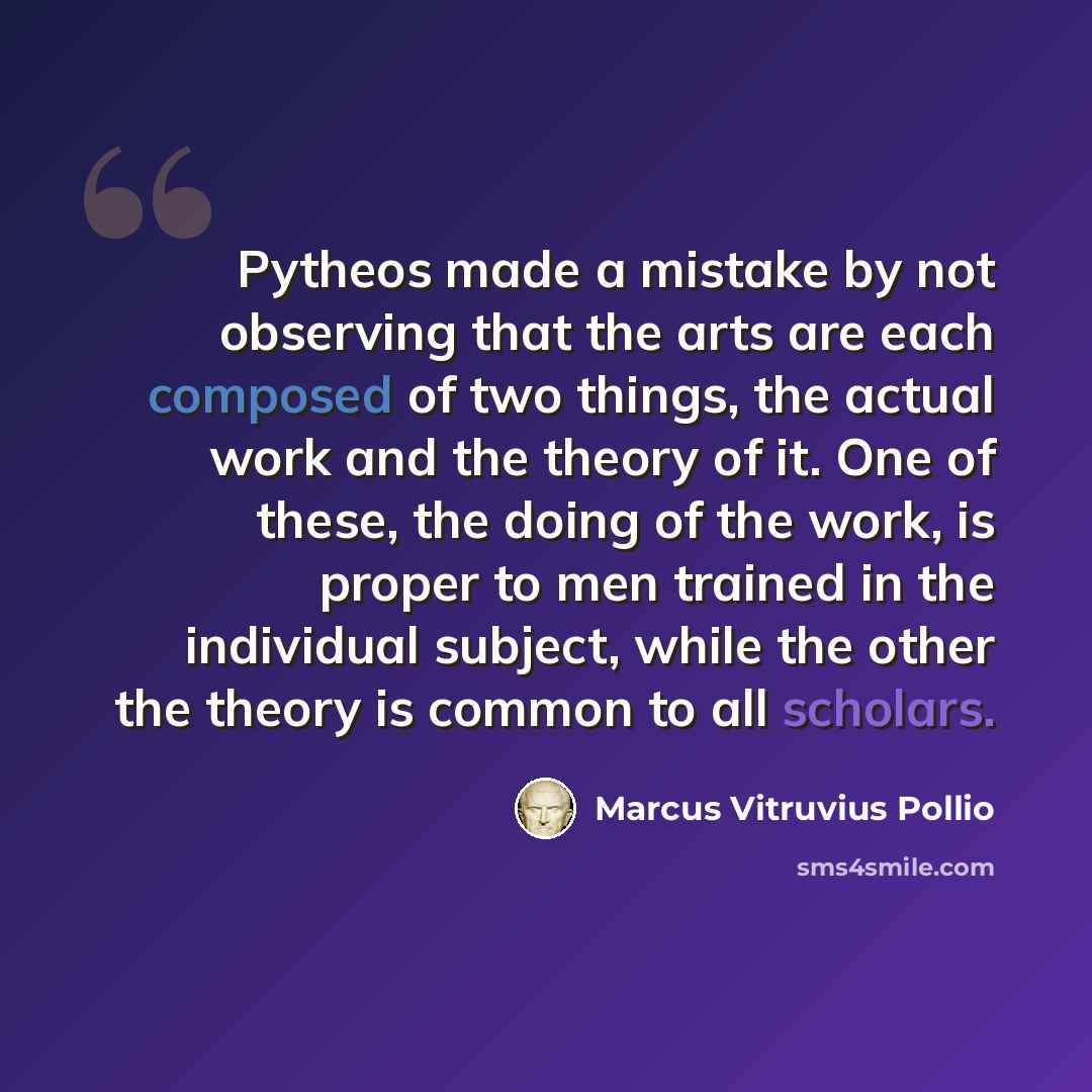 “Pytheos made a mistake by not observing that the arts are each composed of two things, the actual work and the theory of it. One of these, the doing of the work, is proper to men trained in the individual subject, while the other the theory is common to all scholars.” quote by Marcus Vitruvius Pollio