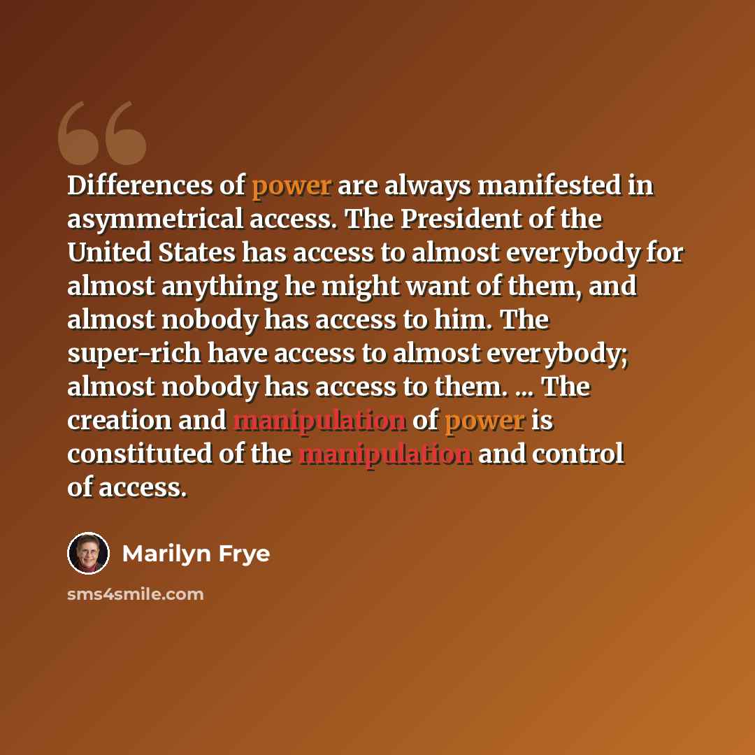 “Differences of power are always manifested in asymmetrical access. The President of the United States has access to almost everybody for almost anything he might want of them, and almost nobody has access to him. The super-rich have access to almost everybody; almost nobody has access to them…” quote by Marilyn Frye