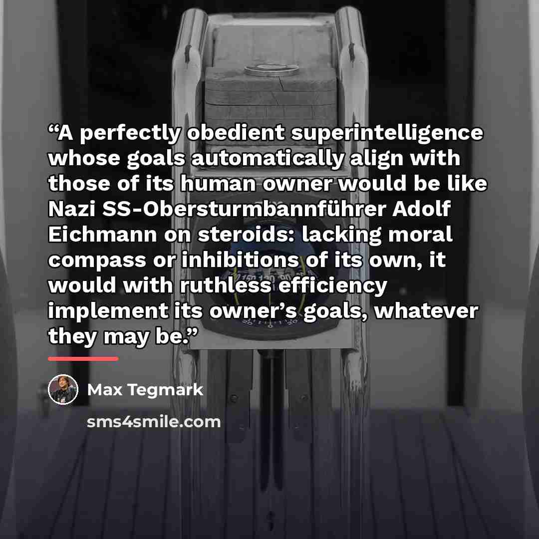 “A perfectly obedient superintelligence whose goals automatically align with those of its human owner would be like Nazi SS-Obersturmbannführer Adolf Eichmann on steroids: lacking moral compass or inhibitions of its own, it would with ruthless efficiency implement its owner’s goals, whatever they…” quote by Max Tegmark