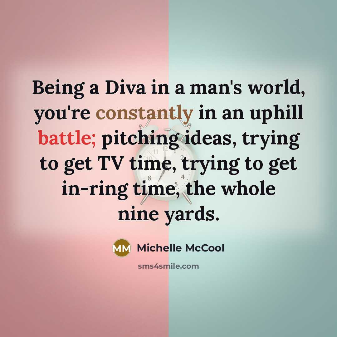 “Being a Diva in a man's world, you're constantly in an uphill battle; pitching ideas, trying to get TV time, trying to get in-ring time, the whole nine yards.” quote by Michelle McCool