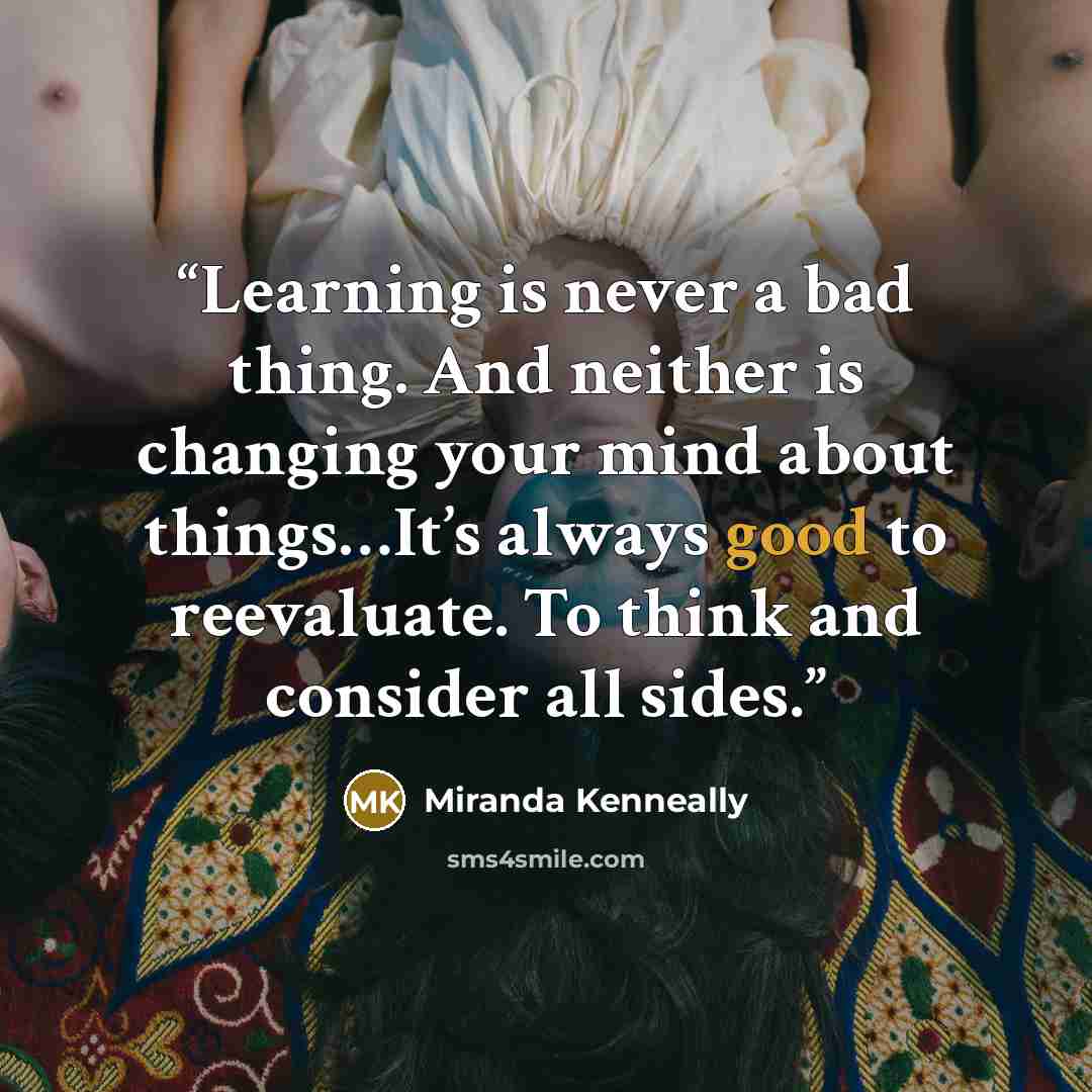 “Learning is never a bad thing. And neither is changing your mind about things…It’s always good to reevaluate. To think and consider all sides.” quote by Miranda Kenneally
