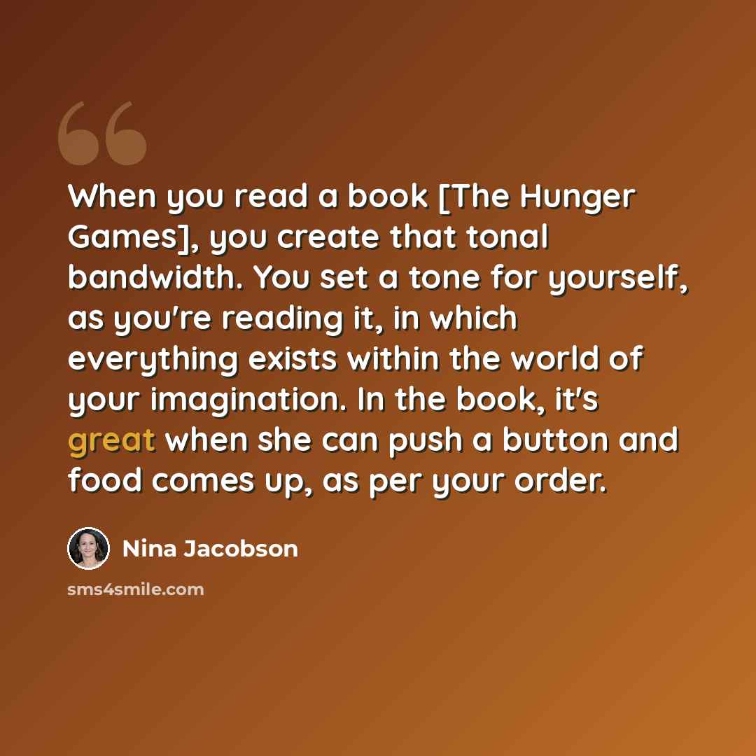 “When you read a book [The Hunger Games], you create that tonal bandwidth. You set a tone for yourself, as you're reading it, in which everything exists within the world of your imagination. In the book, it's great when she can push a button and food comes up, as per your order.” quote by Nina Jacobson