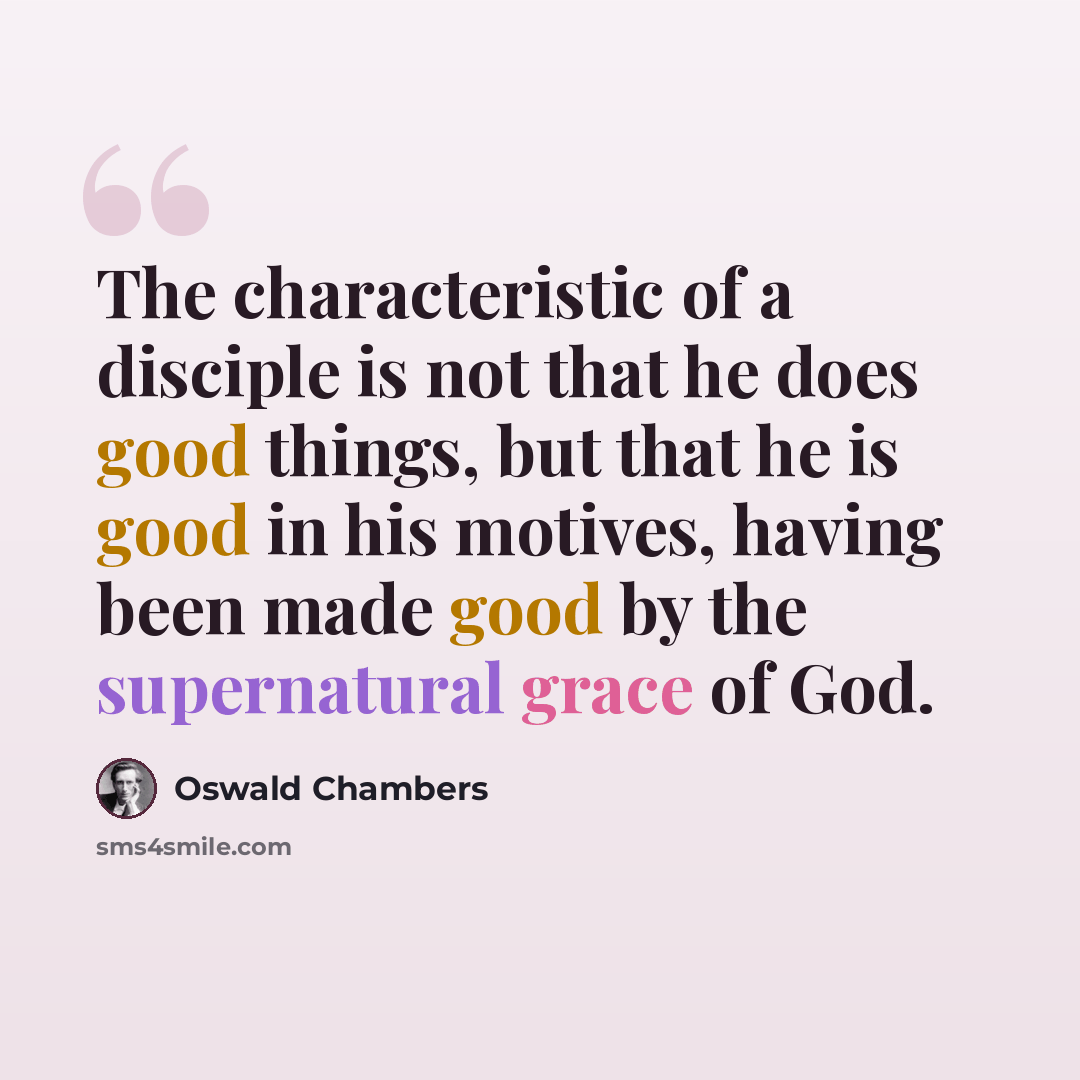 “The characteristic of a disciple is not that he does good things, but that he is good in his motives, having been made good by the supernatural grace of God.” quote by Oswald Chambers