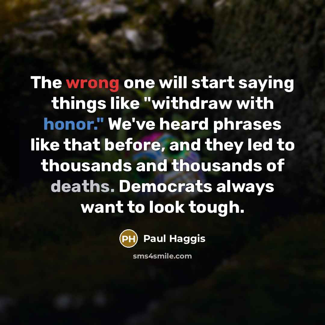 “The wrong one will start saying things like "withdraw with honor." We've heard phrases like that before, and they led to thousands and thousands of deaths. Democrats always want to look tough.” quote by Paul Haggis