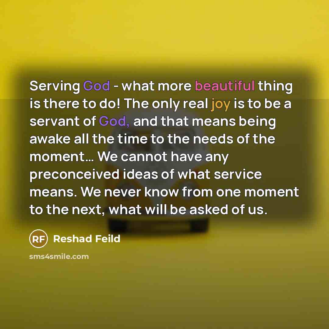 “Serving God - what more beautiful thing is there to do! The only real joy is to be a servant of God, and that means being awake all the time to the needs of the moment… We cannot have any preconceived ideas of what service means. We never know from one moment to the next, what will be asked of us.” quote by Reshad Feild