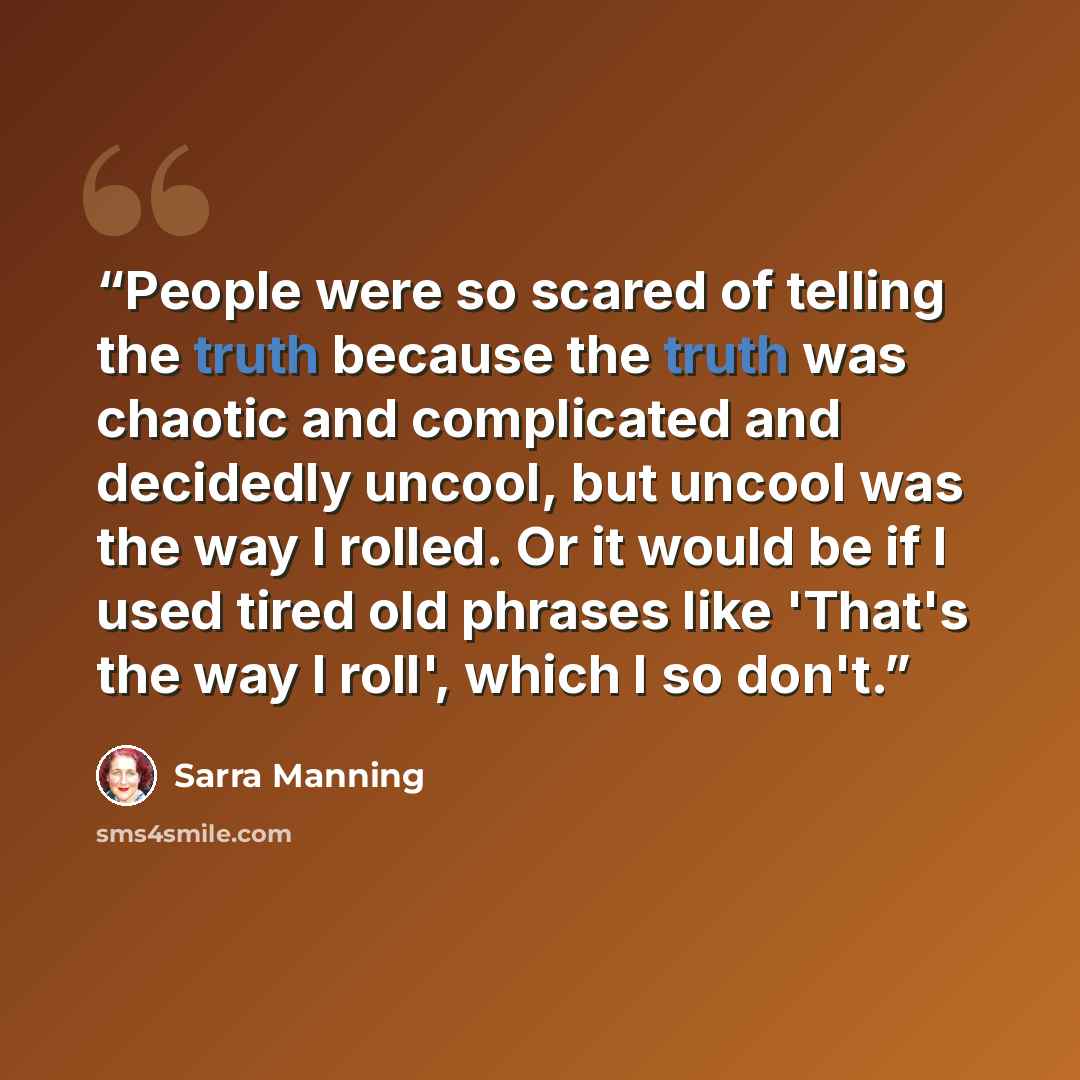 “People were so scared of telling the truth because the truth was chaotic and complicated and decidedly uncool, but uncool was the way I rolled. Or it would be if I used tired old phrases like 'That's the way I roll', which I so don't.” quote by Sarra Manning