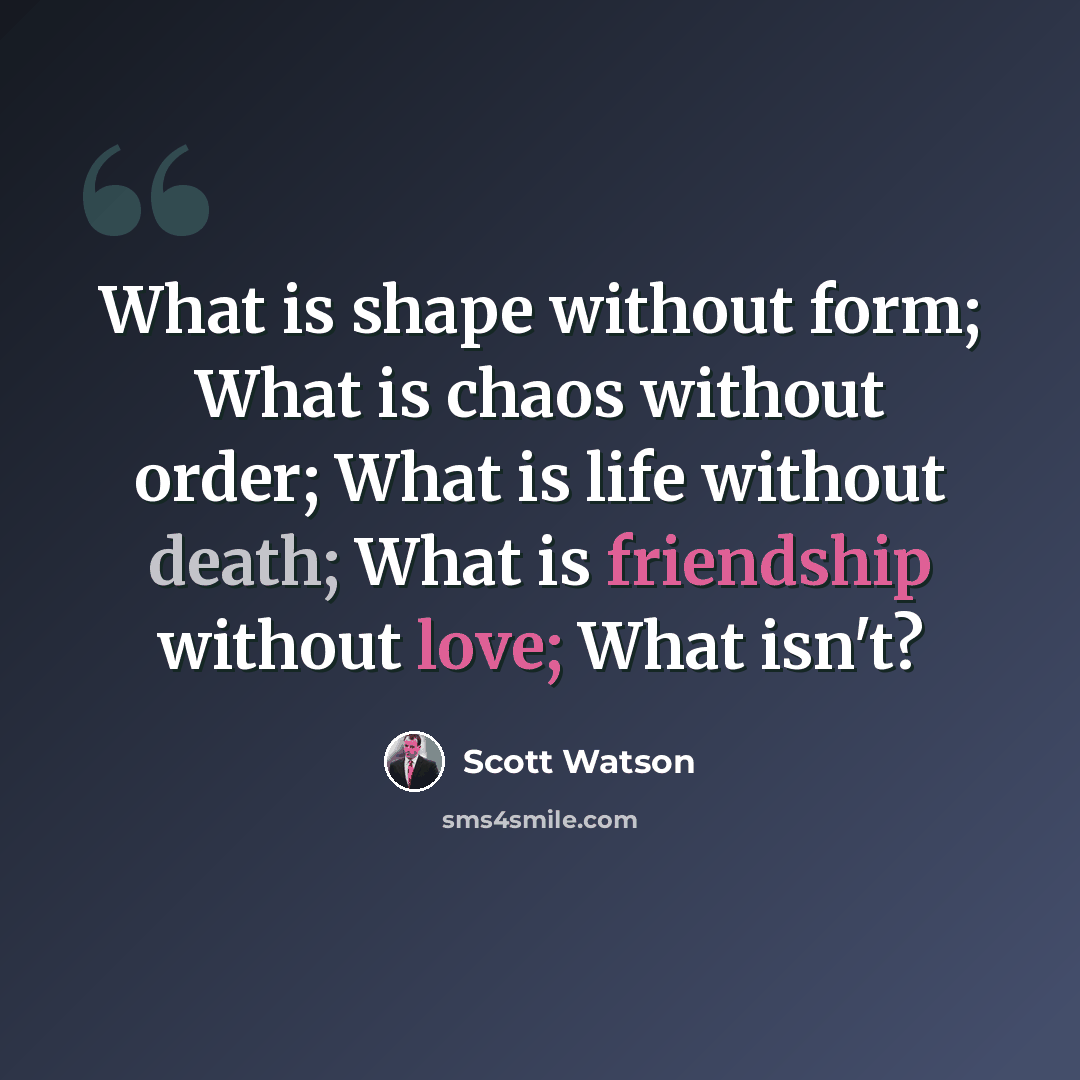“What is shape without form; What is chaos without order; What is life without death; What is friendship without love; What isn't?” quote by Scott Watson
