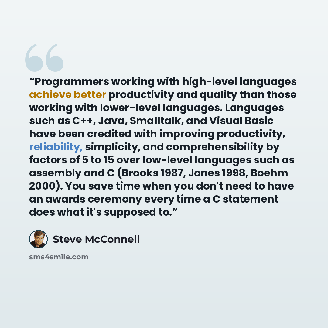 “Programmers working with high-level languages achieve better productivity and quality than those working with lower-level languages. Languages such as C++, Java, Smalltalk, and Visual Basic have been credited with improving productivity, reliability, simplicity, and comprehensibility by factors of…” quote by Steve McConnell