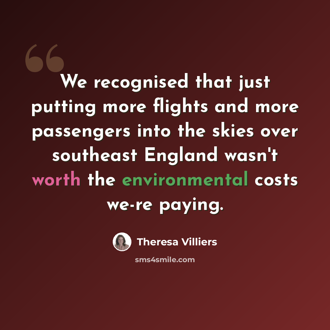 “We recognised that just putting more flights and more passengers into the skies over southeast England wasn't worth the environmental costs we-re paying.” quote by Theresa Villiers