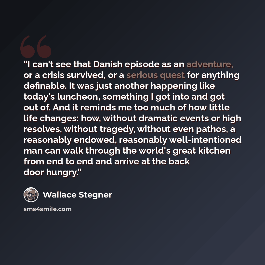 “I can't see that Danish episode as an adventure, or a crisis survived, or a serious quest for anything definable. It was just another happening like today's luncheon, something I got into and got out of. And it reminds me too much of how little life changes: how, without dramatic events or high…” quote by Wallace Stegner