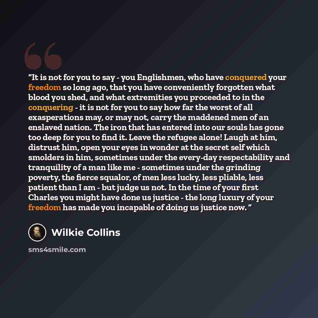 “It is not for you to say - you Englishmen, who have conquered your freedom so long ago, that you have conveniently forgotten what blood you shed, and what extremities you proceeded to in the conquering - it is not for you to say how far the worst of all exasperations may, or may not, carry the…” quote by Wilkie Collins
