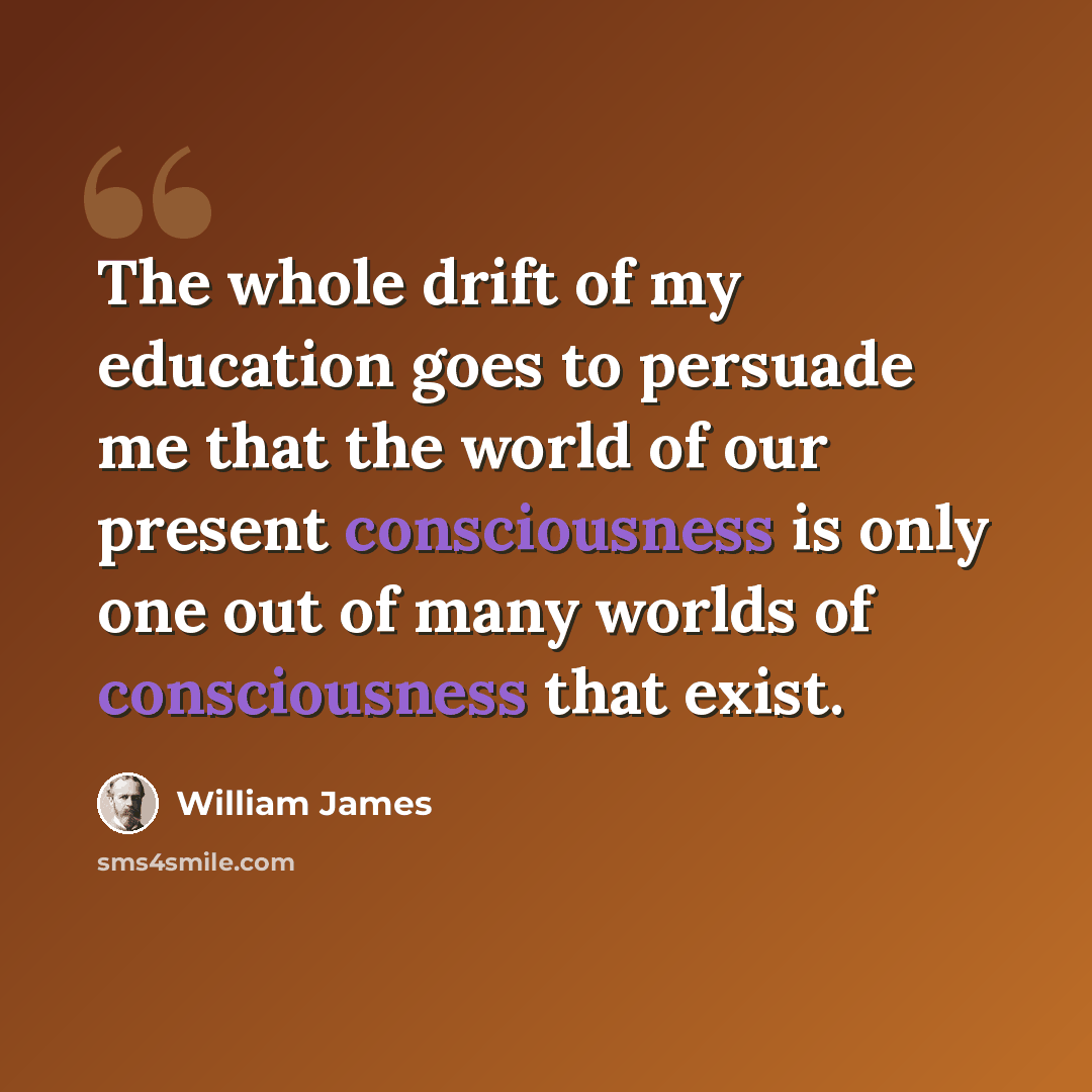 “The whole drift of my education goes to persuade me that the world of our present consciousness is only one out of many worlds of consciousness that exist.” quote by William James