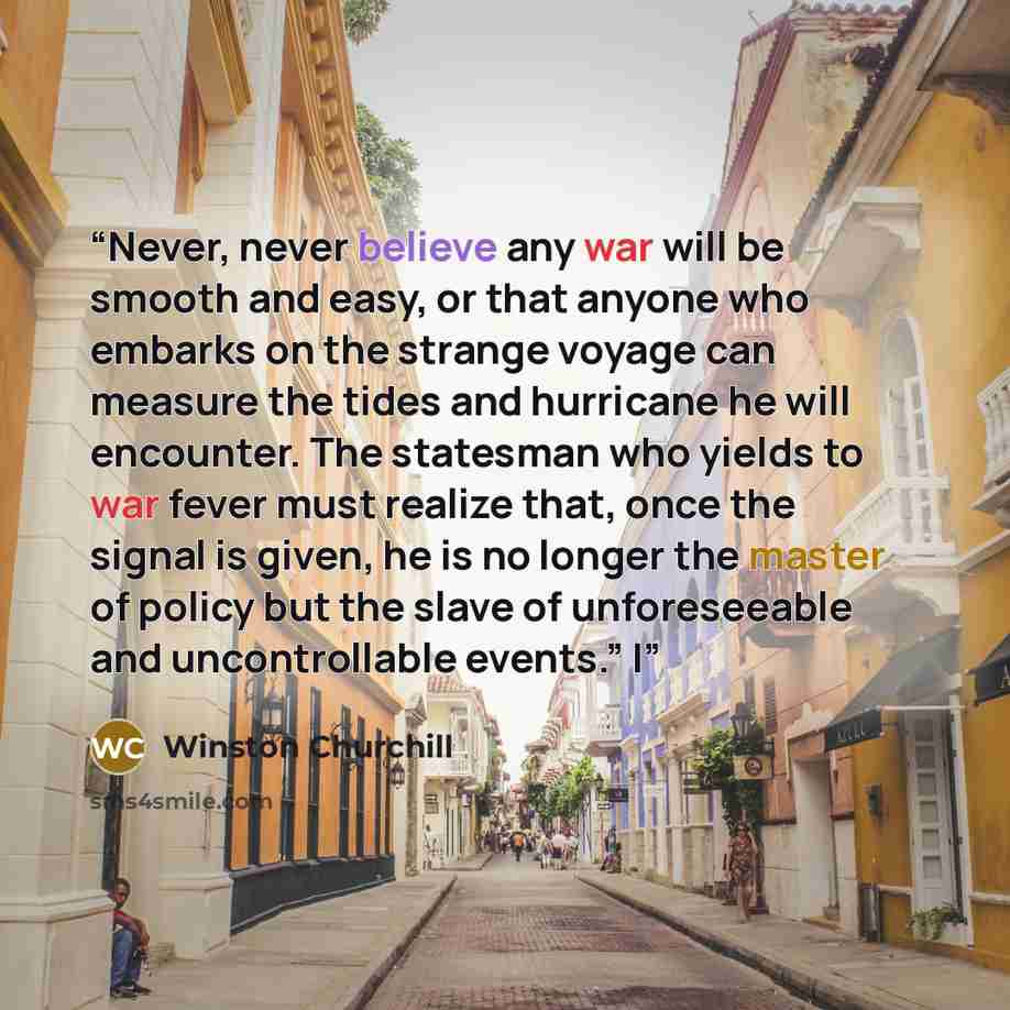 “Never, never believe any war will be smooth and easy, or that anyone who embarks on the strange voyage can measure the tides and hurricane he will encounter. The statesman who yields to war fever must realize that, once the signal is given, he is no longer the master of policy but the slave of…” quote by Winston Churchill