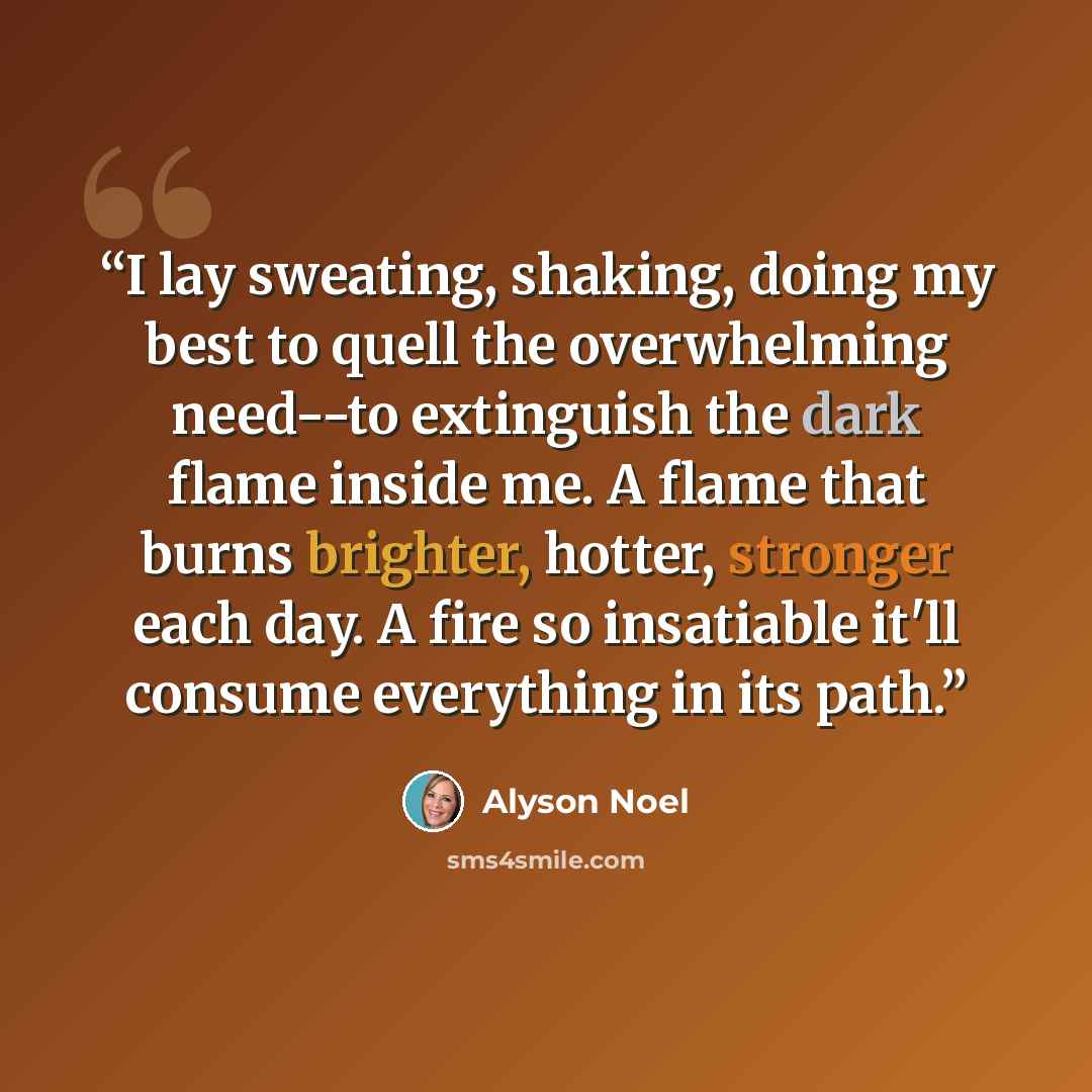 “I lay sweating, shaking, doing my best to quell the overwhelming need--to extinguish the dark flame inside me. A flame that burns brighter, hotter, stronger each day. A fire so insatiable it'll consume everything in its path.” quote by Alyson Noel