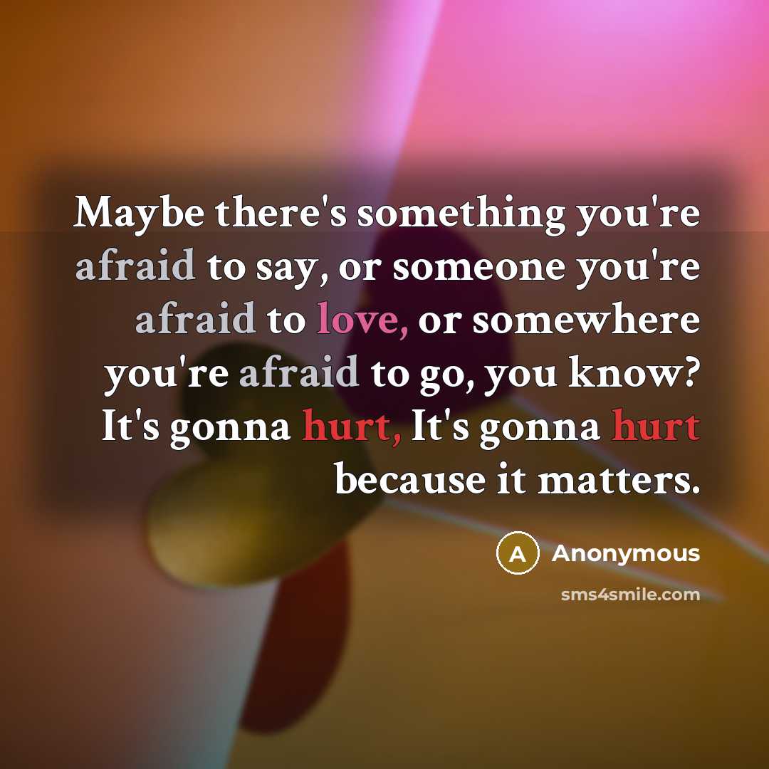 “Maybe there's something you're afraid to say, or someone you're afraid to love, or somewhere you're afraid to go, you know? It's gonna hurt, It's gonna hurt because it matters.” quote by Anonymous