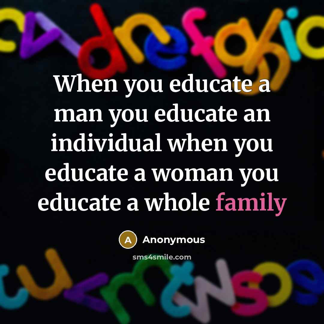 “When you educate a man you educate an individual when you educate a woman you educate a whole family” quote by Anonymous
