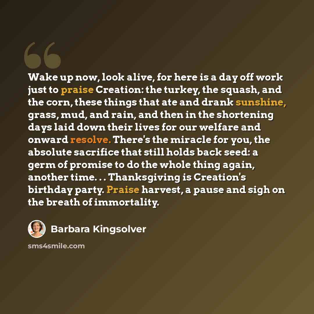 “Wake up now, look alive, for here is a day off work just to praise Creation: the turkey, the squash, and the corn, these things that ate and drank sunshine, grass, mud, and rain, and then in the shortening days laid down their lives for our welfare and onward resolve. There's the miracle for you…” quote by Barbara Kingsolver