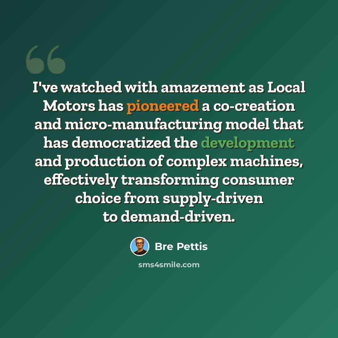 “I've watched with amazement as Local Motors has pioneered a co-creation and micro-manufacturing model that has democratized the development and production of complex machines, effectively transforming consumer choice from supply-driven to demand-driven.” quote by Bre Pettis