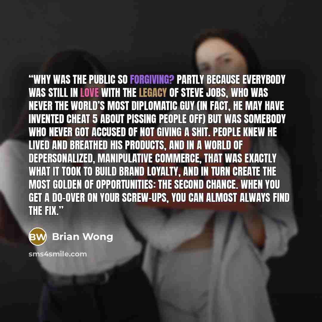 “Why was the public so forgiving? Partly because everybody was still in love with the legacy of Steve Jobs, who was never the world’s most diplomatic guy (in fact, he may have invented Cheat 5 about pissing people off) but was somebody who never got accused of not giving a shit. People knew he…” quote by Brian Wong