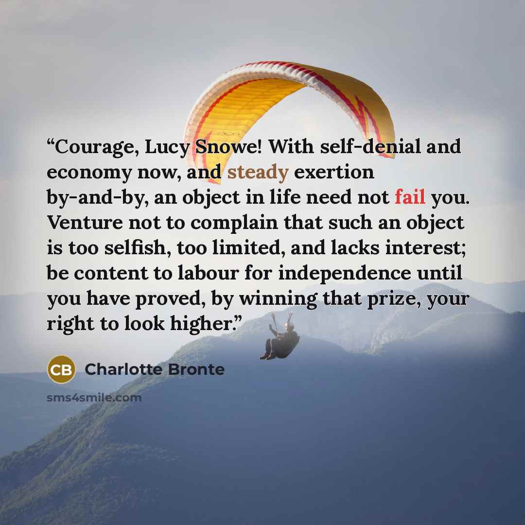 “Courage, Lucy Snowe! With self-denial and economy now, and steady exertion by-and-by, an object in life need not fail you. Venture not to complain that such an object is too selfish, too limited, and lacks interest; be content to labour for independence until you have proved, by winning that…” quote by Charlotte Brontë