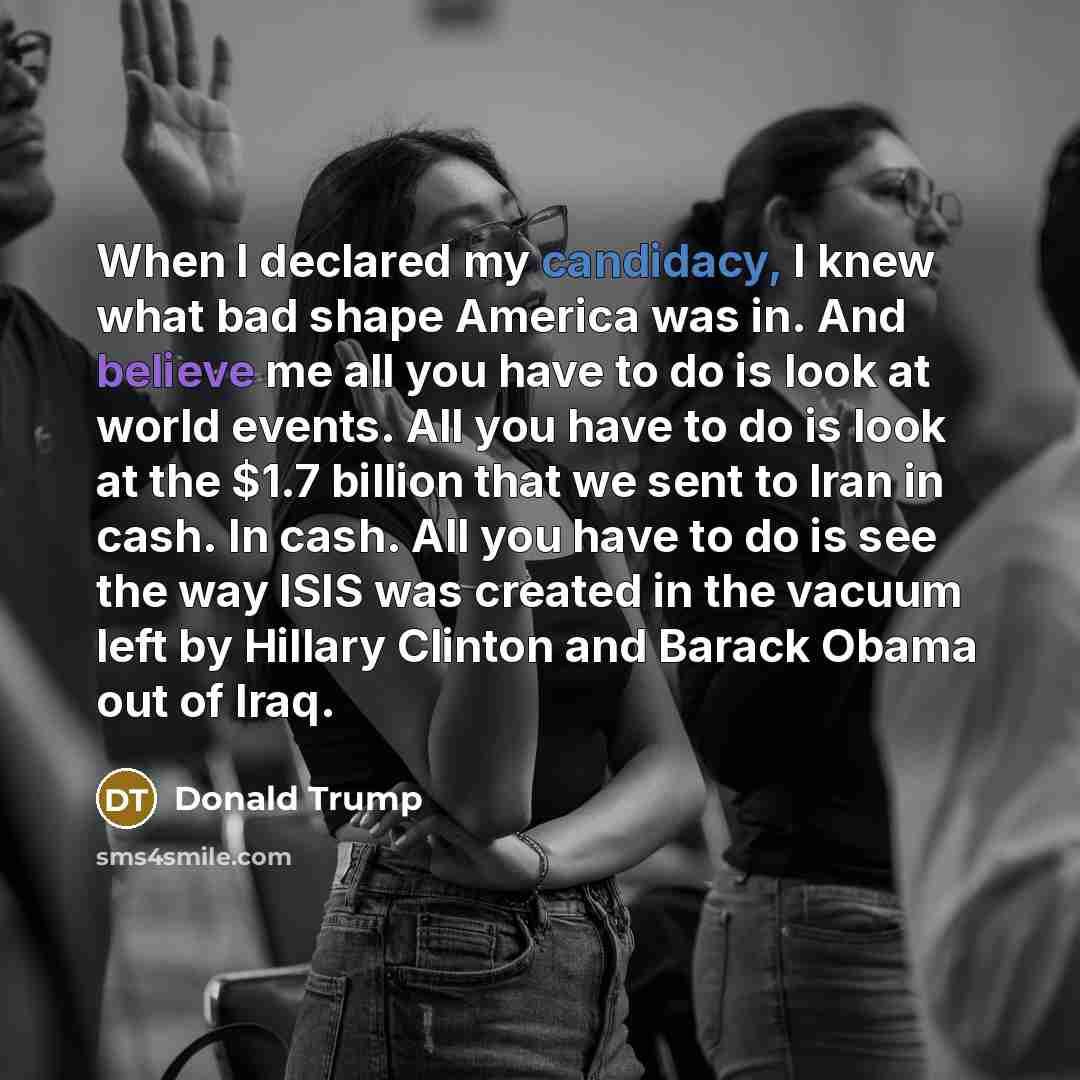 “When I declared my candidacy, I knew what bad shape America was in. And believe me all you have to do is look at world events. All you have to do is look at the $1.7 billion that we sent to Iran in cash. In cash. All you have to do is see the way ISIS was created in the vacuum left by Hillary…” quote by Donald Trump