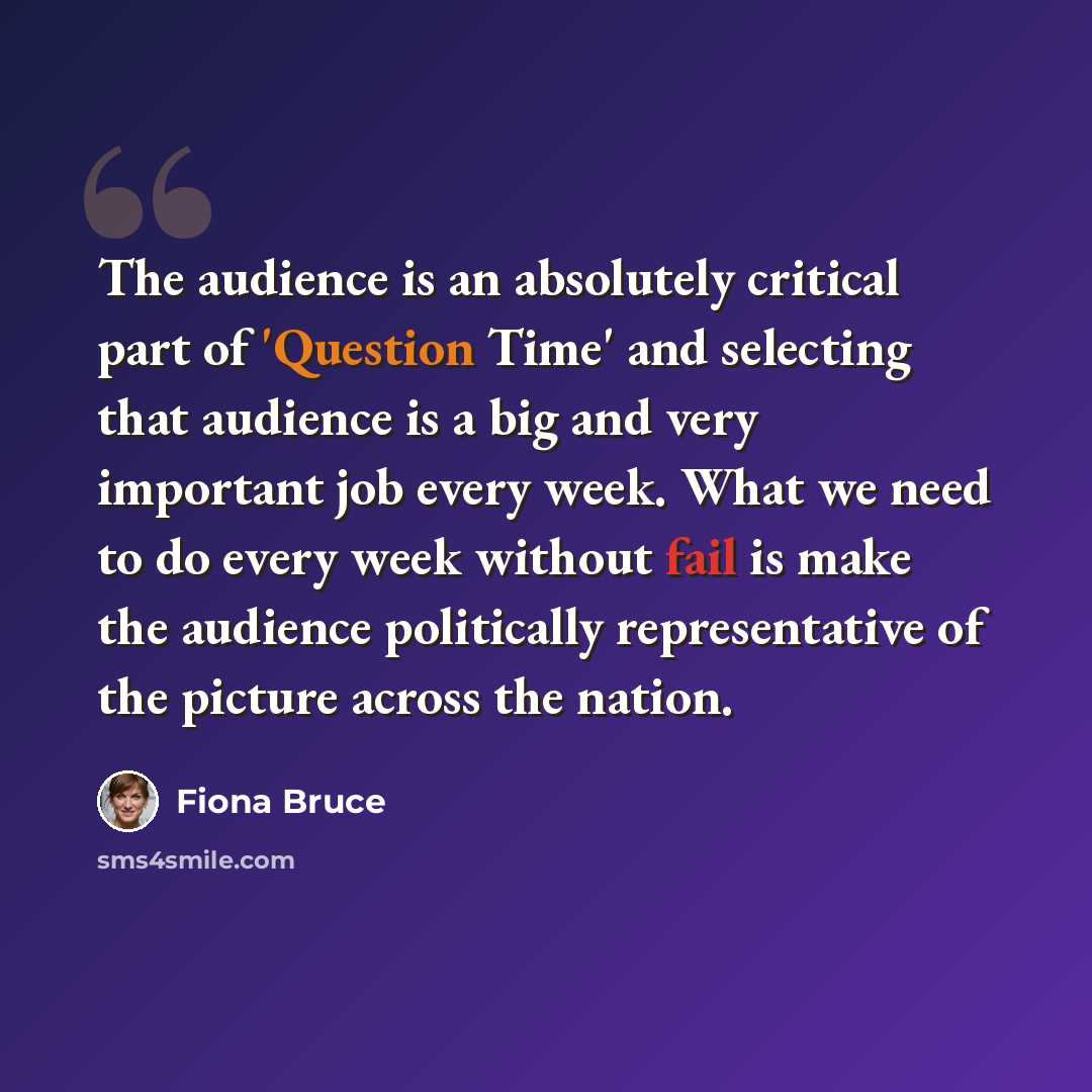 “The audience is an absolutely critical part of 'Question Time' and selecting that audience is a big and very important job every week. What we need to do every week without fail is make the audience politically representative of the picture across the nation.” quote by Fiona Bruce