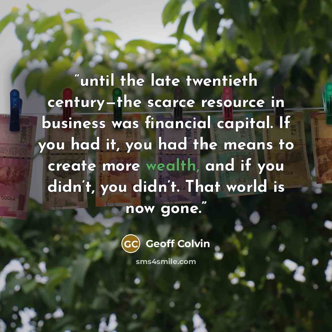 “until the late twentieth century—the scarce resource in business was financial capital. If you had it, you had the means to create more wealth, and if you didn’t, you didn’t. That world is now gone.” quote by Geoff Colvin